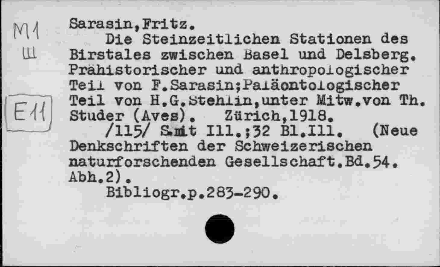 ﻿Ж ш.
IJ«]
Sarasin,Fritz.
Die Steinzeitlichen Stationen des Birstales zwischen Basel und Delsberg. Prähistorischer und anthropologischer Teil von F.Sarasin;Paiäontologischer Teil von H.G.Stehiin, unter Mitw.von Th. Studer (Aves).	Zürich,1918.
/115/ S.nLt I11.J52 Bl.Ill.	(Neue
Denkschriften der Schweizerischen naturforschenden Gesellschaft.Bd.54• Abh.2).
Bibliogr.p.283-290.